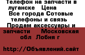 Телефон на запчасти в луганске › Цена ­ 300 - Все города Сотовые телефоны и связь » Продам аксессуары и запчасти   . Московская обл.,Лобня г.